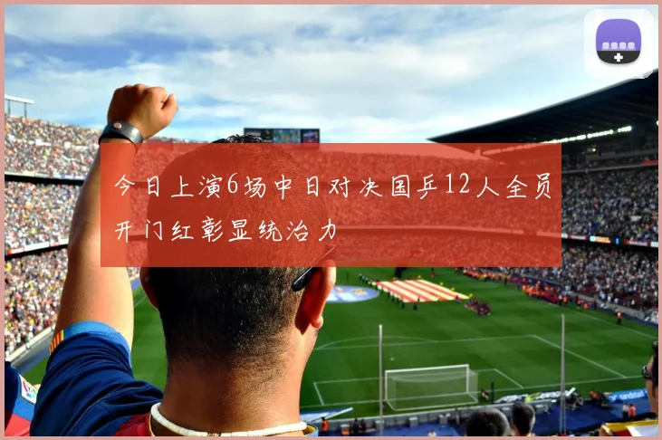 今日上演6场中日对决国乒12人全员开门红彰显统治力
